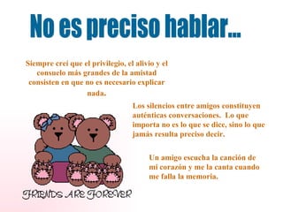 No es preciso hablar... Siempre creí que el privilegio, el alivio y el consuelo más grandes de la amistad consisten en que no es necesario explicar nada . Los silencios entre amigos constituyen auténticas conversaciones.  Lo que importa no es lo que se dice, sino lo que jamás resulta preciso decir. Un amigo escucha la canción de mi corazón y me la canta cuando me falla la memoria. 