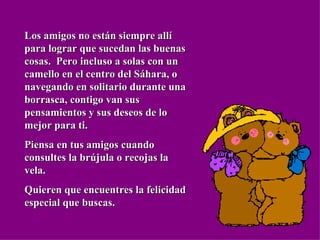 Los amigos no están siempre allí para lograr que sucedan las buenas cosas.  Pero incluso a solas con un camello en el centro del Sáhara, o navegando en solitario durante una borrasca, contigo van sus pensamientos y sus deseos de lo mejor para ti. Piensa en tus amigos cuando consultes la brújula o recojas la vela. Quieren que encuentres la felicidad especial que buscas. 