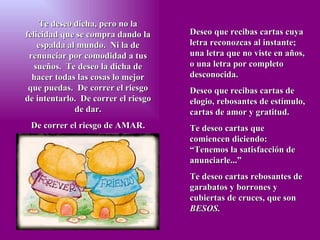 Te deseo dicha, pero no la felicidad que se compra dando la espalda al mundo.  Ni la de renunciar por comodidad a tus sueños.  Te deseo la dicha de hacer todas las cosas lo mejor que puedas.  De correr el riesgo de intentarlo.  De correr el riesgo de dar. De correr el riesgo de AMAR. Deseo que recibas cartas cuya letra reconozcas al instante; una letra que no viste en años, o una letra por completo desconocida. Deseo que recibas cartas de elogio, rebosantes de estímulo, cartas de amor y gratitud. Te deseo cartas que comiencen diciendo: “Tenemos la satisfacción de anunciarle...” Te deseo cartas rebosantes de garabatos y borrones y cubiertas de cruces, que son  BESOS. 