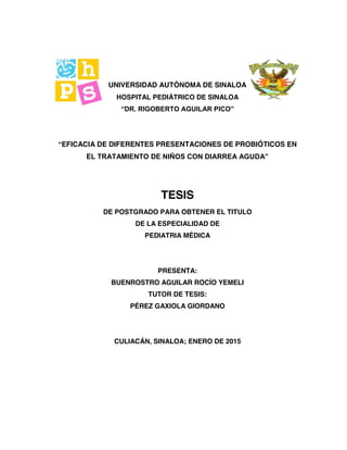 UNIVERSIDAD AUTÓNOMA DE SINALOA
HOSPITAL PEDIÁTRICO DE SINALOA
“DR. RIGOBERTO AGUILAR PICO”
“EFICACIA DE DIFERENTES PRESENTACIONES DE PROBIÓTICOS EN
EL TRATAMIENTO DE NIÑOS CON DIARREA AGUDA”
TESIS
DE POSTGRADO PARA OBTENER EL TITULO
DE LA ESPECIALIDAD DE
PEDIATRIA MÉDICA
PRESENTA:
BUENROSTRO AGUILAR ROCÍO YEMELI
TUTOR DE TESIS:
PÉREZ GAXIOLA GIORDANO
CULIACÁN, SINALOA; ENERO DE 2015
 