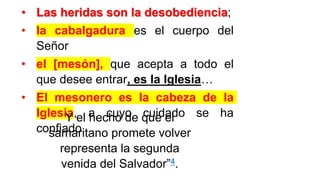 • Las heridas son la desobediencia;
• la cabalgadura es el cuerpo del
Señor
• el [mesón], que acepta a todo el
que desee entrar, es la Iglesia…
• El mesonero es la cabeza de la
Iglesia, a cuyo cuidado se ha
confiado.
Y el hecho de que el
samaritano promete volver
representa la segunda
venida del Salvador”4.
 