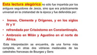 Esta lectura alegórica no sólo fue impartida por los
antiguos seguidores de Jesús, sino que era prácticamente
universal en la cristiandad de la época y fue defendida por:
• Ireneo, Clemente y Orígenes, y en los siglos
IV y V
• refrendada por Crisóstomo en Constantinopla,
• Ambrosio en Milán y Agustino en el norte de
África.
Esta interpretación se encuentra, de una forma más
completa, en otras dos vidrieras medievales de las
catedrales francesas de Bourges y Sens
 
