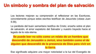 Los lectores mejoran su comprensión al reflexionar en las Escrituras,
concretamente porque estos escritos testifican de Jesucristo (véase Juan
5:39).
La parábola del buen samaritano testifica de Cristo; enseña sobre el plan
de salvación, el amor expiatorio del Salvador y nuestro trayecto hacia el
legado de la vida eterna.
Se puede leer no sólo como un relato de un hombre que
descendió de Jerusalén a Jericó, sino también como el de
alguien que descendió de la presencia de Dios para vivir en
la tierra.
Ese significado adquiere una mayor notoriedad a la luz del Evangelio de
 