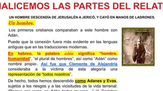Un hombre.
Los primeros cristianos comparaban a este hombre con
Adán.
Puede que la conexión fuera más evidente en las lenguas
antiguas que en las traducciones modernas.
En hebreo, la palabra adán significa “hombre,
humanidad”, “el plural de hombres”, así como “Adán” como
nombre propio5. Así fue que Clemente de Alejandría
consideraba a la víctima de esta alegoría una
representación de “todos nosotros”.
De hecho, todos hemos descendido como Adanes y Evas,
sujetos a los riesgos y a las vicisitudes de la vida terrenal:
UN HOMBRE DESCENDÍA DE JERUSALÉN A JERICÓ, Y CAYÓ EN MANOS DE LADRONES.
 