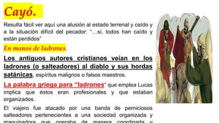 Cayó.
Resulta fácil ver aquí una alusión al estado terrenal y caído y
a la situación difícil del pecador: “…sí, todos han caído y
están perdidos”
En manos de ladrones.
Los antiguos autores cristianos veían en los
ladrones (o salteadores) al diablo y sus hordas
satánicas, espíritus malignos o falsos maestros.
La palabra griega para “ladrones” que emplea Lucas
implica que éstos eran profesionales y que estaban
organizados.
El viajero fue atacado por una banda de perniciosos
salteadores pertenecientes a una sociedad organizada y
 