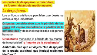 Le despojaron.
Los antiguos cristianos percibían que Jesús se
refería a algo importante.
Orígenes consideraban que la pérdida de las
ropas del viajero simbolizaba la pérdida de la
inmortalidad y de la incorruptibilidad del género
humano.
Crisóstomo menciona la pérdida de “su manto
de inmortalidad” o “manto de la obediencia”.
Ambrosio dice que el viajero “fue despojado
de la gracia espiritual que [todos] recibimos
 
