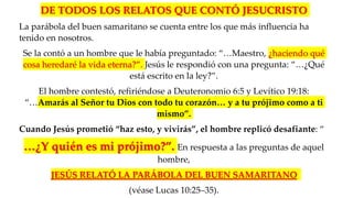 DE TODOS LOS RELATOS QUE CONTÓ JESUCRISTO
La parábola del buen samaritano se cuenta entre los que más influencia ha
tenido en nosotros.
Se la contó a un hombre que le había preguntado: “…Maestro, ¿haciendo qué
cosa heredaré la vida eterna?”. Jesús le respondió con una pregunta: “…¿Qué
está escrito en la ley?”.
El hombre contestó, refiriéndose a Deuteronomio 6:5 y Levítico 19:18:
“…Amarás al Señor tu Dios con todo tu corazón… y a tu prójimo como a ti
mismo”.
Cuando Jesús prometió “haz esto, y vivirás”, el hombre replicó desafiante: “
…¿Y quién es mi prójimo?”. En respuesta a las preguntas de aquel
hombre,
JESÚS RELATÓ LA PARÁBOLA DEL BUEN SAMARITANO
(véase Lucas 10:25–35).
 