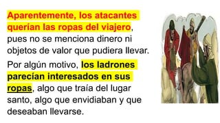 Aparentemente, los atacantes
querían las ropas del viajero,
pues no se menciona dinero ni
objetos de valor que pudiera llevar.
Por algún motivo, los ladrones
parecían interesados en sus
ropas, algo que traía del lugar
santo, algo que envidiaban y que
deseaban llevarse.
 