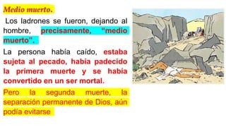 Medio muerto.
Los ladrones se fueron, dejando al
hombre, precisamente, “medio
muerto”.
La persona había caído, estaba
sujeta al pecado, había padecido
la primera muerte y se había
convertido en un ser mortal.
Pero la segunda muerte, la
separación permanente de Dios, aún
podía evitarse
 