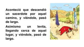 Aconteció que descendió
un sacerdote por aquel
camino, y viéndole, pasó
de largo.
Asimismo un levita,
llegando cerca de aquel
lugar, y viéndole, pasó de
largo.
 