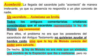 Un sacerdote… Asimismo un levita.
Todos los antiguos comentaristas cristianos
consideraban que el sacerdote representaba la ley de
Moisés. Ley ceremonial
Para ellos, el problema no era que los poseedores del
sacerdocio del Antiguo Testamento no quisieran ayudar al
hombre caído, sino que la ley de Moisés carecía del
poder para salvarle.
De hecho, la ley de Moisés no era más que un símbolo,
una sombra de la Expiación que iba a realizarse, pero no
Aconteció. La llegada del sacerdote judío “aconteció” de manera
irrelevante, ya que su presencia no respondía a un plan concreto de
nadie.
 