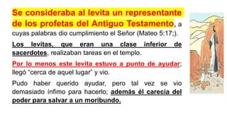 Se consideraba al levita un representante
de los profetas del Antiguo Testamento, a
cuyas palabras dio cumplimiento el Señor (Mateo 5:17;).
Los levitas, que eran una clase inferior de
sacerdotes, realizaban tareas en el templo.
Por lo menos este levita estuvo a punto de ayudar;
llegó “cerca de aquel lugar” y vio.
Pudo haber querido ayudar, pero tal vez se vio
demasiado ínfimo para hacerlo; además él carecía del
poder para salvar a un moribundo.
 
