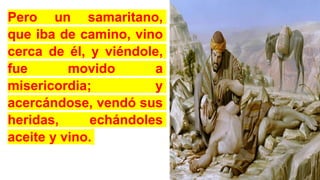Pero un samaritano,
que iba de camino, vino
cerca de él, y viéndole,
fue movido a
misericordia; y
acercándose, vendó sus
heridas, echándoles
aceite y vino.
 