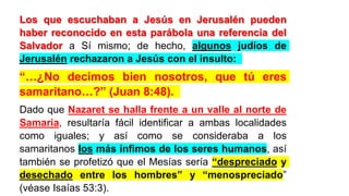 Los que escuchaban a Jesús en Jerusalén pueden
haber reconocido en esta parábola una referencia del
Salvador a Sí mismo; de hecho, algunos judíos de
Jerusalén rechazaron a Jesús con el insulto:
“…¿No decimos bien nosotros, que tú eres
samaritano…?” (Juan 8:48).
Dado que Nazaret se halla frente a un valle al norte de
Samaria, resultaría fácil identificar a ambas localidades
como iguales; y así como se consideraba a los
samaritanos los más ínfimos de los seres humanos, así
también se profetizó que el Mesías sería “despreciado y
desechado entre los hombres” y “menospreciado”
(véase Isaías 53:3).
 