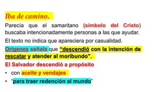 Iba de camino.
Parecía que el samaritano (símbolo del Cristo)
buscaba intencionadamente personas a las que ayudar.
El texto no indica que apareciera por casualidad.
Orígenes señala que “descendió con la intención de
rescatar y atender al moribundo”.
El Salvador descendió a propósito
• con aceite y vendajes
• “para traer redención al mundo”
 