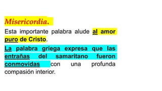 Misericordia.
Esta importante palabra alude al amor
puro de Cristo.
La palabra griega expresa que las
entrañas del samaritano fueron
conmovidas con una profunda
compasión interior.
 
