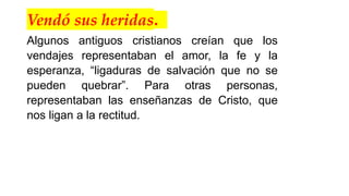 Vendó sus heridas.
Algunos antiguos cristianos creían que los
vendajes representaban el amor, la fe y la
esperanza, “ligaduras de salvación que no se
pueden quebrar”. Para otras personas,
representaban las enseñanzas de Cristo, que
nos ligan a la rectitud.
 