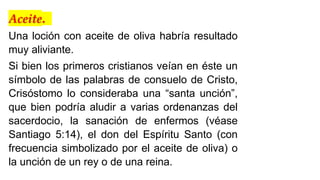 Aceite.
Una loción con aceite de oliva habría resultado
muy aliviante.
Si bien los primeros cristianos veían en éste un
símbolo de las palabras de consuelo de Cristo,
Crisóstomo lo consideraba una “santa unción”,
que bien podría aludir a varias ordenanzas del
sacerdocio, la sanación de enfermos (véase
Santiago 5:14), el don del Espíritu Santo (con
frecuencia simbolizado por el aceite de oliva) o
la unción de un rey o de una reina.
 