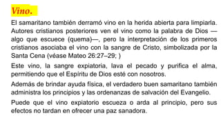 Vino.
El samaritano también derramó vino en la herida abierta para limpiarla.
Autores cristianos posteriores ven el vino como la palabra de Dios —
algo que escuece (quema)—, pero la interpretación de los primeros
cristianos asociaba el vino con la sangre de Cristo, simbolizada por la
Santa Cena (véase Mateo 26:27–29; )
Este vino, la sangre expiatoria, lava el pecado y purifica el alma,
permitiendo que el Espíritu de Dios esté con nosotros.
Además de brindar ayuda física, el verdadero buen samaritano también
administra los principios y las ordenanzas de salvación del Evangelio.
Puede que el vino expiatorio escueza o arda al principio, pero sus
efectos no tardan en ofrecer una paz sanadora.
 