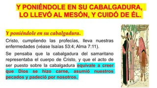Y poniéndole en su cabalgadura.
Cristo, cumpliendo las profecías, lleva nuestras
enfermedades (véase Isaías 53:4; Alma 7:11).
Se pensaba que la cabalgadura del samaritano
representaba el cuerpo de Cristo, y que el acto de
ser puesto sobre la cabalgadura equivale a creer
que Dios se hizo carne, asumió nuestros
pecados y padeció por nosotros.
 