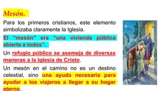 Mesón.
Para los primeros cristianos, este elemento
simbolizaba claramente la Iglesia.
El “mesón” era “una vivienda pública
abierta a todos”.
Un refugio público se asemeja de diversas
maneras a la Iglesia de Cristo.
Un mesón en el camino no es un destino
celestial, sino una ayuda necesaria para
ayudar a los viajeros a llegar a su hogar
eterno.
 