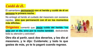 Cuidó de él.
El samaritano permaneció con el herido y cuidó de él en
persona la primera noche.
No entregó al herido al cuidado del mesonero con excesiva
rapidez, sino que permaneció con él en los momentos
más difíciles.
Orígenes comentó que Jesús cuida del herido “no
sólo por el día, sino por la noche también, dedicándole
toda su atención y actividad”.
Otro día al partir, sacó dos denarios, y los dio al
mesonero, y le dijo: Cuídamele; y todo lo que
gastes de más, yo te lo pagaré cuando regrese.
 