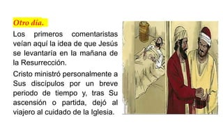Otro día.
Los primeros comentaristas
veían aquí la idea de que Jesús
se levantaría en la mañana de
la Resurrección.
Cristo ministró personalmente a
Sus discípulos por un breve
periodo de tiempo y, tras Su
ascensión o partida, dejó al
viajero al cuidado de la Iglesia.
 