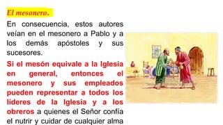 El mesonero.
En consecuencia, estos autores
veían en el mesonero a Pablo y a
los demás apóstoles y sus
sucesores.
Si el mesón equivale a la Iglesia
en general, entonces el
mesonero y sus empleados
pueden representar a todos los
líderes de la Iglesia y a los
obreros a quienes el Señor confía
el nutrir y cuidar de cualquier alma
 