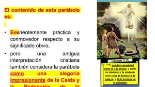 El contenido de esta parábola
es:
• Eminentemente práctica y
conmovedor respecto a su
significado obvio,
• pero una antigua
interpretación cristiana
también considera la parábola
como una alegoría
impresionante de la Caída y
 
