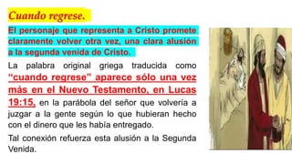 Cuando regrese.
El personaje que representa a Cristo promete
claramente volver otra vez, una clara alusión
a la segunda venida de Cristo.
La palabra original griega traducida como
“cuando regrese” aparece sólo una vez
más en el Nuevo Testamento, en Lucas
19:15, en la parábola del señor que volvería a
juzgar a la gente según lo que hubieran hecho
con el dinero que les había entregado.
Tal conexión refuerza esta alusión a la Segunda
Venida.
 