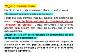 Pagar o recompensar.
Por último, se promete al mesonero abonar todos los costos:
“Te abonaré cualquier gasto que tengas”.
Puede que esta promesa, más que cualquier otro elemento del
relato —pues se hace entrega al mesonero de un
“cheque en blanco”—, haya confundido a los autores
actuales para quienes este relato no es más que un mero
evento cotidiano.
¿Quién en su sano juicio realizaría un compromiso tal con
un mesonero desconocido?
Mas cuando el relato se entiende en clave de alegoría, la
promesa tiene sentido, pues el samaritano (Cristo) y su
mesonero ya se conocen y confían el uno en el otro antes
de hacerse la promesa.
 