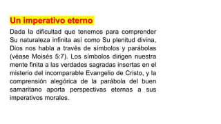 Un imperativo eterno
Dada la dificultad que tenemos para comprender
Su naturaleza infinita así como Su plenitud divina,
Dios nos habla a través de símbolos y parábolas
(véase Moisés 5:7). Los símbolos dirigen nuestra
mente finita a las verdades sagradas insertas en el
misterio del incomparable Evangelio de Cristo, y la
comprensión alegórica de la parábola del buen
samaritano aporta perspectivas eternas a sus
imperativos morales.
 