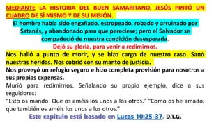 MEDIANTE LA HISTORIA DEL BUEN SAMARITANO, JESÚS PINTÓ UN
CUADRO DE SÍ MISMO Y DE SU MISIÓN.
El hombre había sido engañado, estropeado, robado y arruinado por
Satanás, y abandonado para que pereciese; pero el Salvador se
compadeció de nuestra condición desesperada.
Dejó su gloria, para venir a redimirnos.
Nos halló a punto de morir, y se hizo cargo de nuestro caso. Sanó
nuestras heridas. Nos cubrió con su manto de justicia.
Nos proveyó un refugio seguro e hizo completa provisión para nosotros a
sus propias expensas.
Murió para redimirnos. Señalando su propio ejemplo, dice a sus
seguidores:
“Esto os mando: Que os améis los unos a los otros.” “Como os he amado,
que también os améis los unos a los otros.” itano
Este capítulo está basado en Lucas 10:25-37. D.T.G.
 