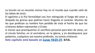 La lección no se necesita menos hoy en el mundo que cuando salió de
los labios de Jesús.
El egoísmo y la fría formalidad casi han extinguido el fuego del amor y
disipado las gracias que podrían hacer fragante el carácter. Muchos de
los que profesan su nombre han perdido de vista el hecho de que los
cristianos deben representar a Cristo.
A menos que practiquemos el sacrificio personal para bien de otros, en
el círculo familiar, en el vecindario, en la iglesia, y en dondequiera que
podamos, cualquiera sea nuestra profesión, no somos cristianos.
Este capítulo está basado en Lucas 10:25-37. D.T.G.
 