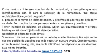 Cristo unió sus intereses con los de la humanidad, y nos pide que nos
identifiquemos con él para la salvación de la humanidad. “De gracia
recibisteis—dice él,—dad de gracia.”
El pecado es el mayor de todos los males, y debemos apiadarnos del pecador y
ayudarle. Son muchos los que yerran y sienten su vergüenza y desatino.
Tienen hambre de palabras de aliento. Miran sus equivocaciones y errores
hasta que casi son arrojados a la desesperación.
No debemos descuidar estas almas.
Si somos cristianos, no pasaremos de un lado, manteniéndonos tan lejos como
nos sea posible de aquellos que más necesitan nuestra ayuda. Cuando veamos
un ser humano en angustia, sea por la aflicción o por el pecado, nunca diremos:
Esto no me incumbe.
Este capítulo está basado en Lucas 10:25-37. D.T.G.
 