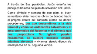 A través de Sus parábolas, Jesús enseña los
principios básicos del plan de salvación del Padre.
Como símbolo y sombra de ese plan, el buen
samaritano sitúa nuestras obras de bondad hacia
el prójimo dentro del contexto eterno de dónde
procedemos, por qué descendimos a la vida
terrenal y cómo las ordenanzas salvadoras y el
amor prometido del Redentor y el alimento que
nos proporciona Su Iglesia pueden
rescatarnos de nuestro presente estado,
mientras sirvamos y vivamos siendo dignos de
recompensa en Su segunda venida.
 