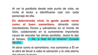 Al ver la parábola desde este punto de vista, se
invita al lector a identificarse casi con cada
personaje de ella.
En determinado nivel, la gente puede verse
como el buen samaritano, obrando como
rescatadores físicos y salvadores en el monte de
Sión, colaborando en la sumamente importante
causa de rescatar las almas perdidas. Jesús le dijo
al fariseo: “…Ve, y haz tú lo mismo” (Lucas
10:37).
Al obrar como el samaritano, nos sumamos a Él en
la obra de llevar a cabo la salvación y la vida eterna
 