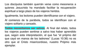 Los discípulos también querrán verse como mesoneros a
quienes Jesucristo ha mandado facilitar la recuperación
espiritual a largo plazo de los viajeros heridos.
Igualmente, los lectores pueden identificarse con el viajero.
Al comienzo de la parábola, todos se identifican con el
viajero solitario y cansado.
Todos necesitamos ser salvos. Al final del relato, todos
los viajeros pueden sentirse a salvo tras haber aprendido
que, según esta interpretación, el que fue “el prójimo del
que cayó en manos de los ladrones” (Lucas 10:36) no es
otro que el Cristo misericordioso, nuestro Prójimo más
ejemplar.
 