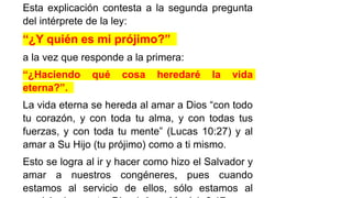 Esta explicación contesta a la segunda pregunta
del intérprete de la ley:
“¿Y quién es mi prójimo?”
a la vez que responde a la primera:
“¿Haciendo qué cosa heredaré la vida
eterna?”.
La vida eterna se hereda al amar a Dios “con todo
tu corazón, y con toda tu alma, y con todas tus
fuerzas, y con toda tu mente” (Lucas 10:27) y al
amar a Su Hijo (tu prójimo) como a ti mismo.
Esto se logra al ir y hacer como hizo el Salvador y
amar a nuestros congéneres, pues cuando
estamos al servicio de ellos, sólo estamos al
 