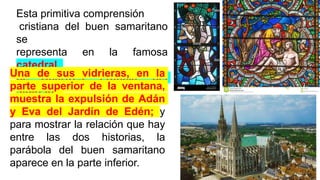 Esta primitiva comprensión
cristiana del buen samaritano
se
representa en la famosa
catedral
de Chartres, Francia, del
siglo XI.
Una de sus vidrieras, en la
parte superior de la ventana,
muestra la expulsión de Adán
y Eva del Jardín de Edén; y
para mostrar la relación que hay
entre las dos historias, la
parábola del buen samaritano
aparece en la parte inferior.
 