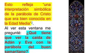 Esto refleja “una
interpretación simbólica
de la parábola de Cristo
que era bien conocida en
la Edad Media”2.
Al ver esta ventana me
pregunté: ¿Qué tiene
que ver la caída de
Adán y Eva con la
parábola del buen
samaritano?
 