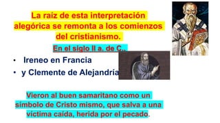 La raíz de esta interpretación
alegórica se remonta a los comienzos
del cristianismo.
En el siglo II a. de C.,
• Ireneo en Francia
• y Clemente de Alejandría
Vieron al buen samaritano como un
símbolo de Cristo mismo, que salva a una
víctima caída, herida por el pecado.
 