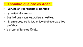 “El hombre que cae es Adán.
• Jerusalén representa el paraíso
• y Jericó el mundo.
• Los ladrones son los poderes hostiles.
• El sacerdote es la ley, el levita simboliza a los
profetas
• y el samaritano es Cristo.
 
