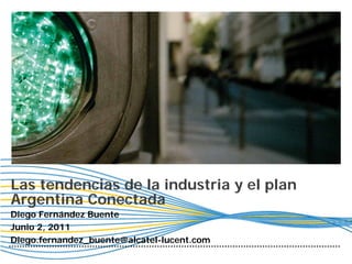 Las tendencias de la industria y el plan
Argentina Conectada
Diego Fernández Buente
Junio 2, 2011
Diego.fernandez_buente@alcatel-lucent.com
 
