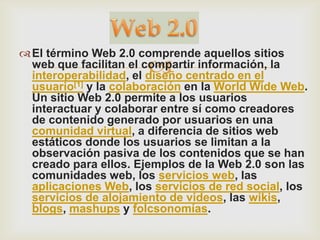  El término Web 2.0 comprende aquellos sitios
                       
  web que facilitan el compartir información, la
  interoperabilidad, el diseño centrado en el
  usuario[1] y la colaboración en la World Wide Web.
  Un sitio Web 2.0 permite a los usuarios
  interactuar y colaborar entre sí como creadores
  de contenido generado por usuarios en una
  comunidad virtual, a diferencia de sitios web
  estáticos donde los usuarios se limitan a la
  observación pasiva de los contenidos que se han
  creado para ellos. Ejemplos de la Web 2.0 son las
  comunidades web, los servicios web, las
  aplicaciones Web, los servicios de red social, los
  servicios de alojamiento de videos, las wikis,
  blogs, mashups y folcsonomías.
 