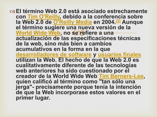  El término Web 2.0 está asociado estrechamente
  con Tim O'Reilly, debido a la conferencia sobre
  la Web 2.0 de O'Reilly Media en 2004.[2] Aunque
  el término sugiere una nueva versión de la
                      
  World Wide Web, no se refiere a una
  actualización de las especificaciones técnicas
  de la web, sino más bien a cambios
  acumulativos en la forma en la que
  desarrolladores de software y usuarios finales
  utilizan la Web. El hecho de que la Web 2.0 es
  cualitativamente diferente de las tecnologías
  web anteriores ha sido cuestionado por el
  creador de la World Wide Web Tim Berners-Lee,
  quien calificó al término como "tan sólo una
  jerga"- precisamente porque tenía la intención
  de que la Web incorporase estos valores en el
  primer lugar.
 