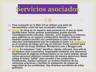 
 Para compartir en la Web 2.0 se utilizan una serie de
  herramientas, entre las que se pueden destacar:
 Blogs: Un blog es un espacio web personal en el que su autor
  (puede haber varios autores autorizados) puede escribir
  cronológicamente artículos, noticias...(con imágenes y enlaces),
  pero además es un espacio colaborativo donde los lectores
  también pueden escribir sus comentarios a cada uno de los
  artículos (entradas/post) que ha realizado el autor. La blogosfera
  es el conjunto de blogs que hay en internet. Como servicio para
  la creación de blogs destacan Wordpress.com y Blogger.com
 Wikis: En hawaiano "wiki" significa: rápido, informal. Una wiki es
  un espacio web corporativo, organizado mediante una estructura
  hipertextual de páginas (referenciadas en un menú lateral), donde
  varias personas elaboran contenidos de manera asíncrona. Basta
  pulsar el botón "editar" para acceder a los contenidos y
  modificarlos. Suelen mantener un archivo histórico de las
  versiones anteriores y facilitan la realización de copias de
  seguridad de los contenidos. Hay diversos servidores de wikis
  gratuitos.
 