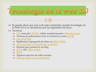 
 Se puede decir que una web está construida usando tecnología de
  la Web 2.0 si se caracteriza por las siguientes técnicas:
 Técnicas:
      CSS, marcado XHTML válido semánticamente y Microformatos
      Técnicas de aplicaciones ricas no intrusivas (como AJAX)
      Java Web Start
      Redifusión/Agregación de datos en RSS/ATOM
      URLs sencillas con significado semántico
      Soporte para postear en un blog
      JCC y API REST o XML
      JSON
      Algunos aspectos de redes sociales
      Mashup (aplicación web híbrida)
 