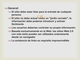  General:
   El sitio debe estar listo para la entrada de cualquier
    persona
                         
   El sitio no debe actuar como un "jardín cerrado": la
    información debe poderse introducir y extraer
    fácilmente
   Los usuarios deberían controlar su propia información
   Basada exclusivamente en la Web: los sitios Web 2.0
    con más éxito pueden ser utilizados enteramente
    desde un navegador
   La existencia de links es requisito imprescindible
 
