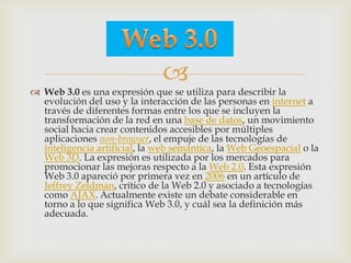 
 Web 3.0 es una expresión que se utiliza para describir la
  evolución del uso y la interacción de las personas en internet a
  través de diferentes formas entre los que se incluyen la
  transformación de la red en una base de datos, un movimiento
  social hacia crear contenidos accesibles por múltiples
  aplicaciones non-browser, el empuje de las tecnologías de
  inteligencia artificial, la web semántica, la Web Geoespacial o la
  Web 3D. La expresión es utilizada por los mercados para
  promocionar las mejoras respecto a la Web 2.0. Esta expresión
  Web 3.0 apareció por primera vez en 2006 en un artículo de
  Jeffrey Zeldman, crítico de la Web 2.0 y asociado a tecnologías
  como AJAX. Actualmente existe un debate considerable en
  torno a lo que significa Web 3.0, y cuál sea la definición más
  adecuada.
 